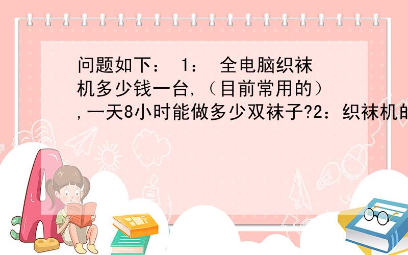 问题如下： 1： 全电脑织袜机多少钱一台,（目前常用的）,一天8小时能做多少双袜子?2：织袜机的维修,培训,和人力成本估计多少（以10台织袜机来计算）3：织袜机的利润有多少（以10台计算,