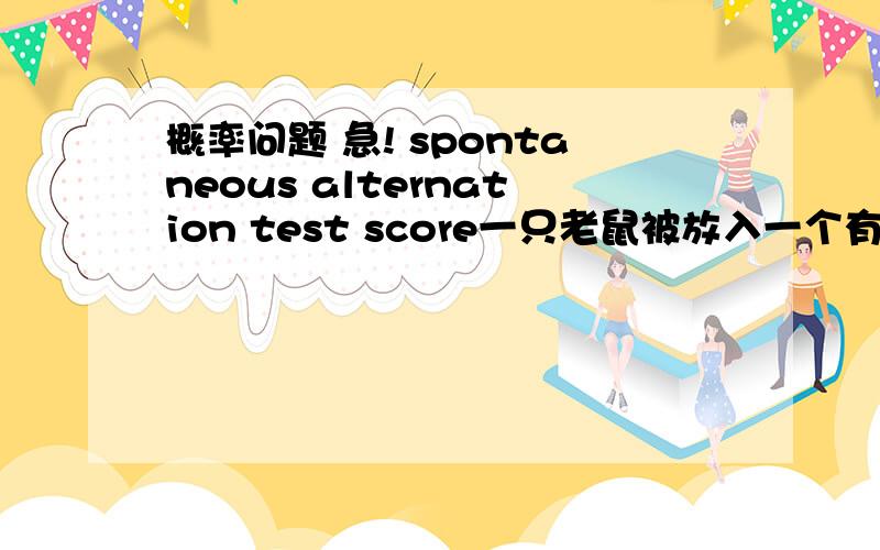 概率问题 急! spontaneous alternation test score一只老鼠被放入一个有三个走道的迷宫 （Y字型） 走道分别为A,B,C. 问老鼠走进走出 走道四次 每个走道都走过就算赢了 赢的几率有多大 （例：ACAC 就