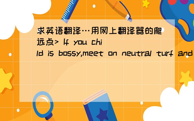 求英语翻译…用网上翻译器的爬远点> If you child is bossy,meet on neutral turf and agree beforehand on which toys will be shared and which ones should be put away.= =明显翻译的支离破碎