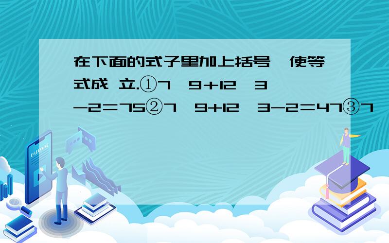 在下面的式子里加上括号,使等式成 立.①7×9＋12÷3-2＝75②7×9+12÷3-2＝47③7×9+12÷3-2＝23