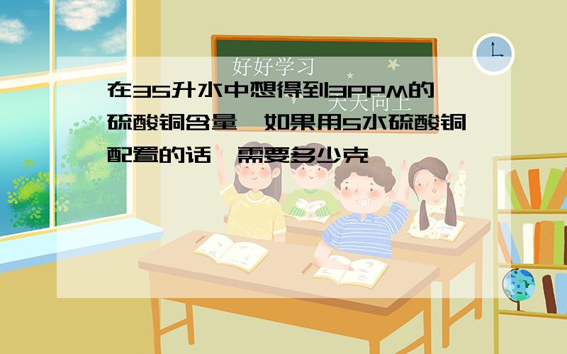 在35升水中想得到3PPM的硫酸铜含量,如果用5水硫酸铜配置的话,需要多少克