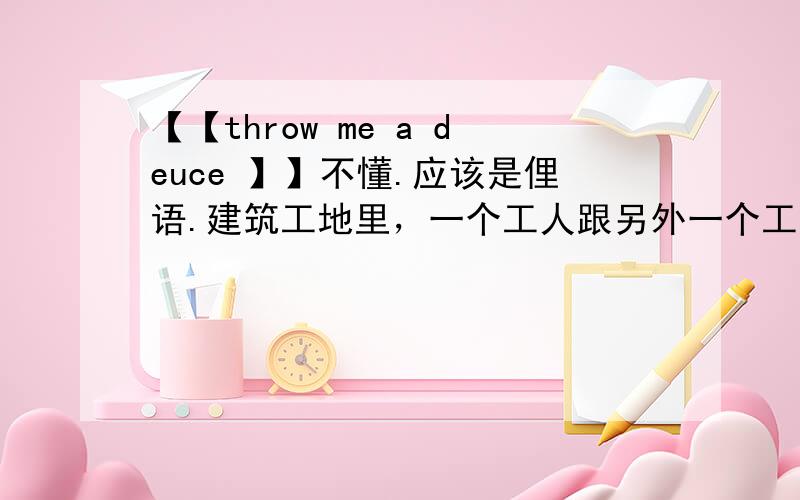 【【throw me a deuce 】】不懂.应该是俚语.建筑工地里，一个工人跟另外一个工人说的话。他们在干活。就是飞屋环游记里的拆房的工人说的话。