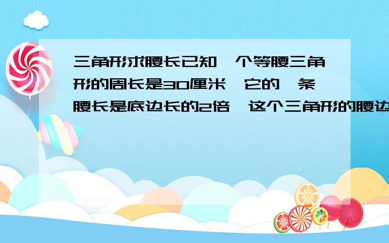 三角形求腰长已知一个等腰三角形的周长是30厘米,它的一条腰长是底边长的2倍,这个三角形的腰边长是多少厘米?