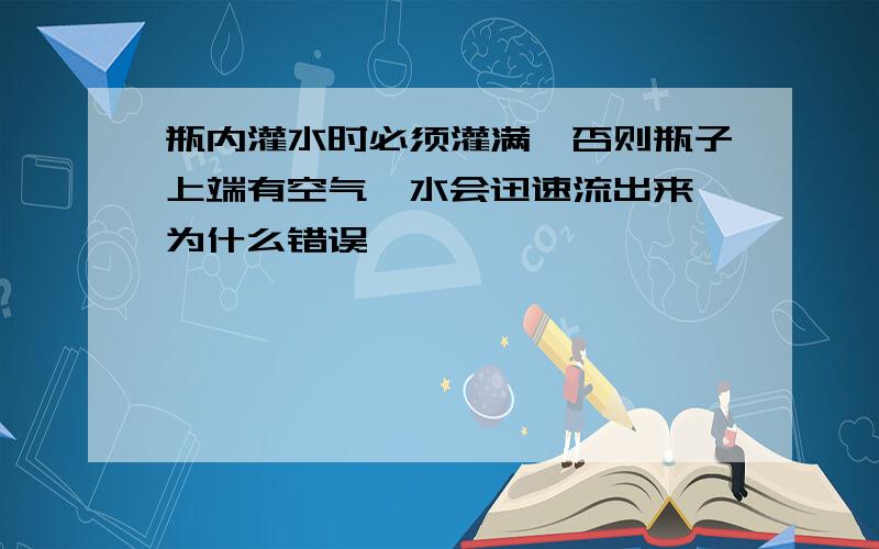 瓶内灌水时必须灌满,否则瓶子上端有空气,水会迅速流出来 为什么错误