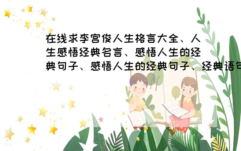 在线求李宫俊人生格言大全、人生感悟经典名言、感悟人生的经典句子、感悟人生的经典句子、经典语句人生感悟