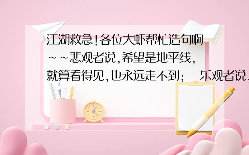 江湖救急!各位大虾帮忙造句啊~~悲观者说,希望是地平线,就算看得见,也永远走不到；  乐观者说,希望是（       ）,（      ）,（          ）.