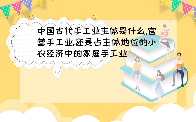 中国古代手工业主体是什么,官营手工业,还是占主体地位的小农经济中的家庭手工业