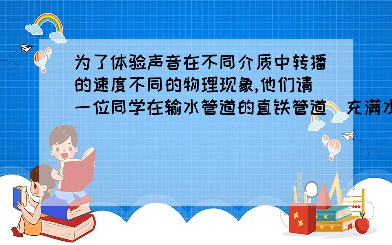 为了体验声音在不同介质中转播的速度不同的物理现象,他们请一位同学在输水管道的直铁管道（充满水）上敲击一下,使铁管发出清脆的声音,其余同学沿铁管分别在不同位置用耳朵贴近铁管