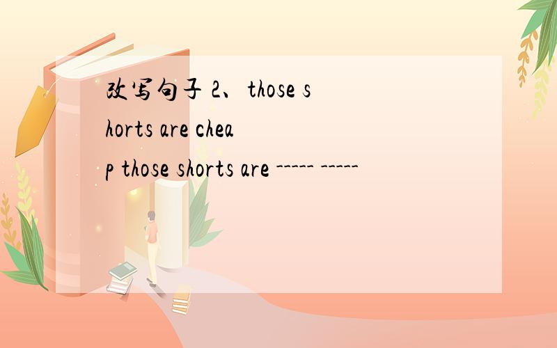 改写句子 2、those shorts are cheap those shorts are ----- -----