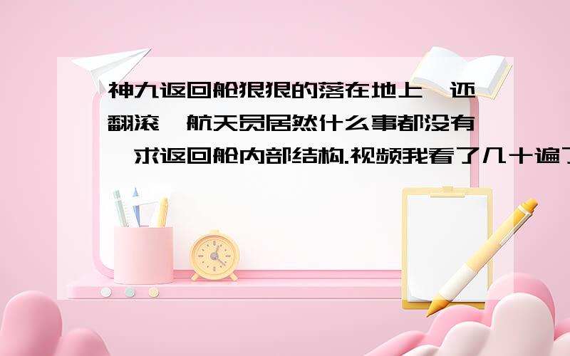 神九返回舱狠狠的落在地上,还翻滚,航天员居然什么事都没有,求返回舱内部结构.视频我看了几十遍了,都是狠狠的直接摔下来,没有所谓的“返回舱自身喷火”缓冲,航天员居然没事,不居想像,