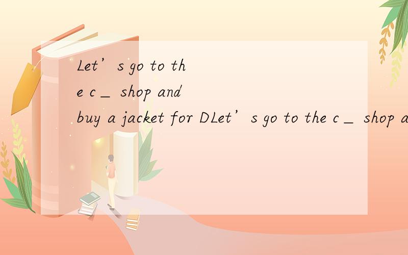 Let’s go to the c＿ shop and buy a jacket for DLet’s go to the c＿ shop and buy a jacket for Dad.（根据首字母填空）