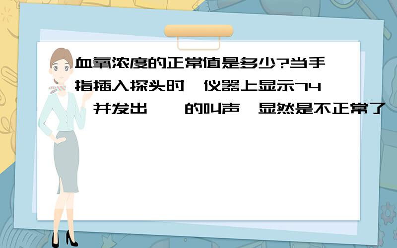 血氧浓度的正常值是多少?当手指插入探头时,仪器上显示74,并发出哔哔的叫声,显然是不正常了,但正常值是多少呢?