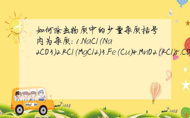 如何除去物质中的少量杂质括号内为杂质：1.NaCl（Na2CO3）2.KCl（MgCl2）3.Fe（Cu）4.MnO2（KCl）5.CO（CO2）6.Cu（Fe）7.NaCl（泥沙）8.NaOH（Na2CO3）9.O2（水蒸气）