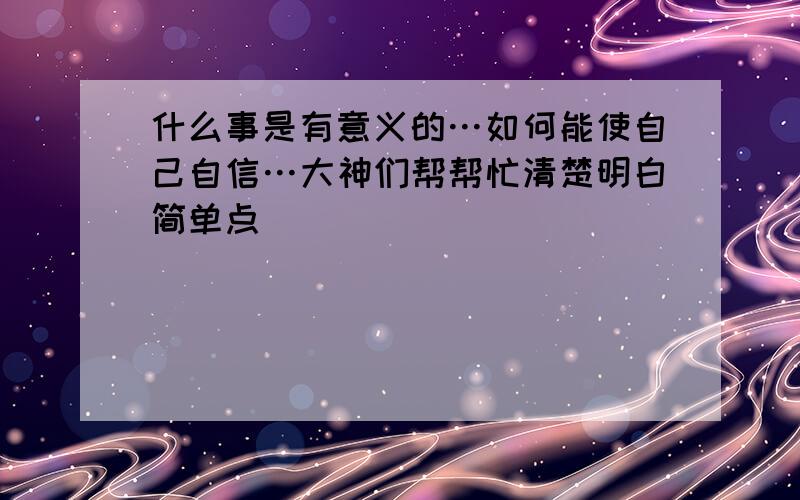 什么事是有意义的…如何能使自己自信…大神们帮帮忙清楚明白简单点