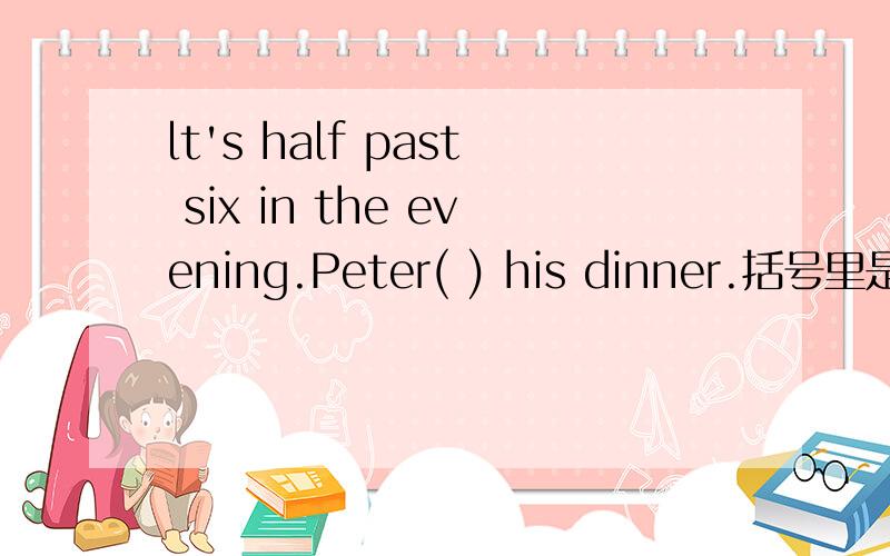 lt's half past six in the evening.Peter( ) his dinner.括号里是跟have有关的词,应该是什么呢?