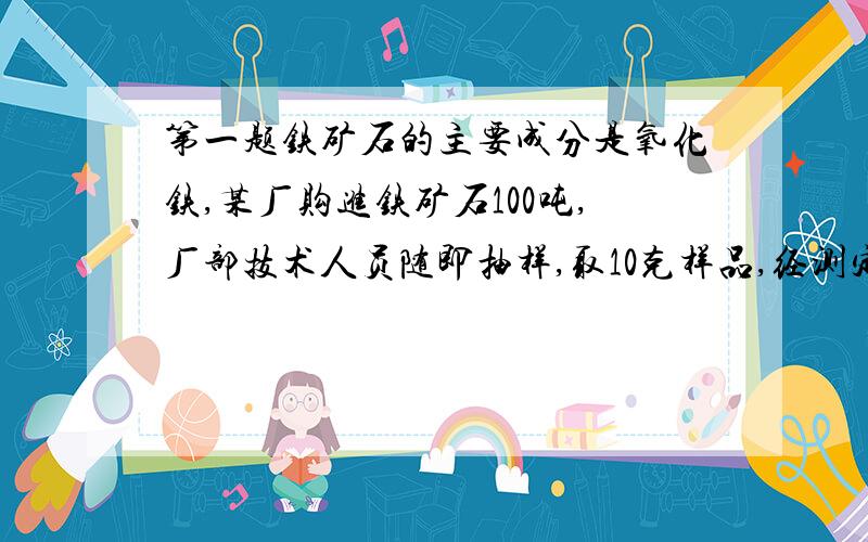 第一题铁矿石的主要成分是氧化铁,某厂购进铁矿石100吨,厂部技术人员随即抽样,取10克样品,经测定,含氧化铁8克.1.求铁矿石的纯度2.所购的铁矿石中,含氧化铁多少吨3.这些铁矿石理论上能治炼