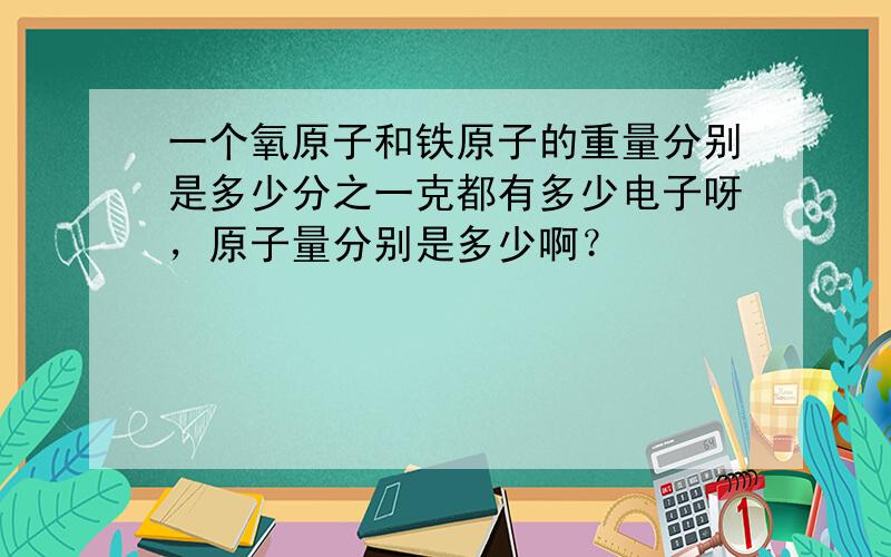 一个氧原子和铁原子的重量分别是多少分之一克都有多少电子呀，原子量分别是多少啊？