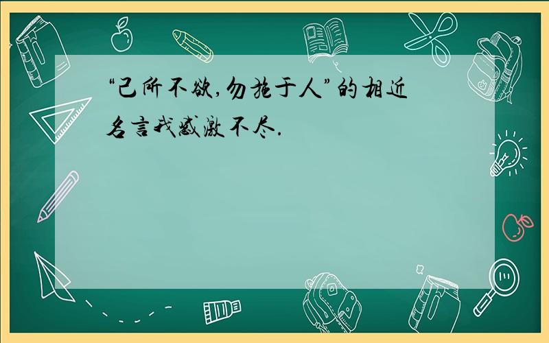 “己所不欲,勿施于人”的相近名言我感激不尽.