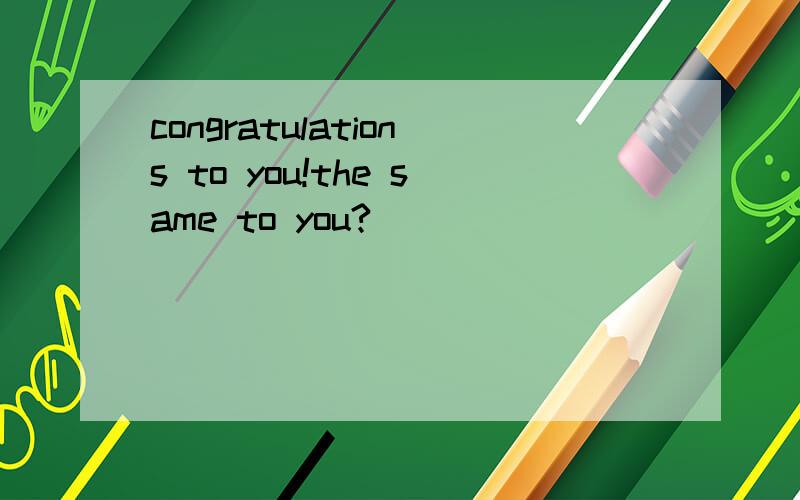 congratulations to you!the same to you?