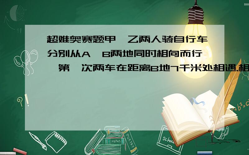 超难奥赛题甲、乙两人骑自行车分别从A,B两地同时相向而行,第一次两车在距离B地7千米处相遇.相遇后,两人继续向前行驶,当两车到达目的地后立即返回,返回时在距离A地4千米后相遇.A,B两地相