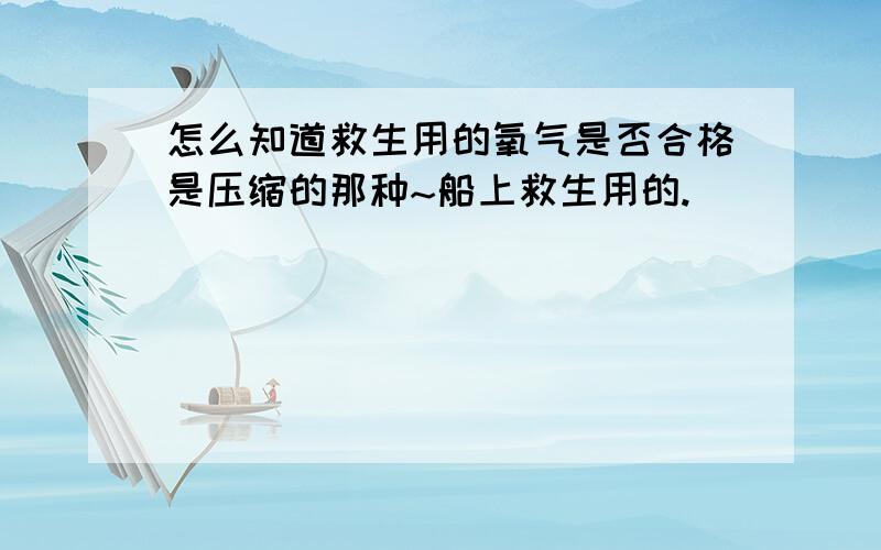 怎么知道救生用的氧气是否合格是压缩的那种~船上救生用的.