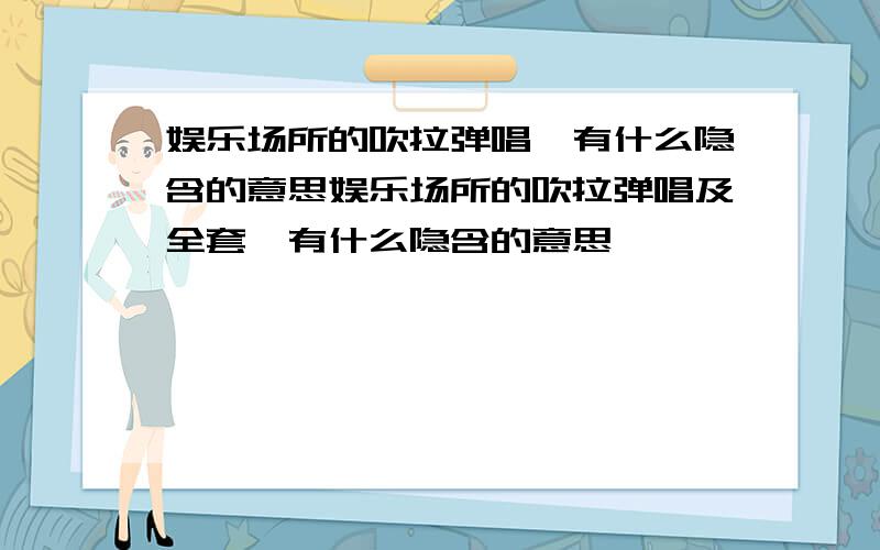 娱乐场所的吹拉弹唱,有什么隐含的意思娱乐场所的吹拉弹唱及全套,有什么隐含的意思