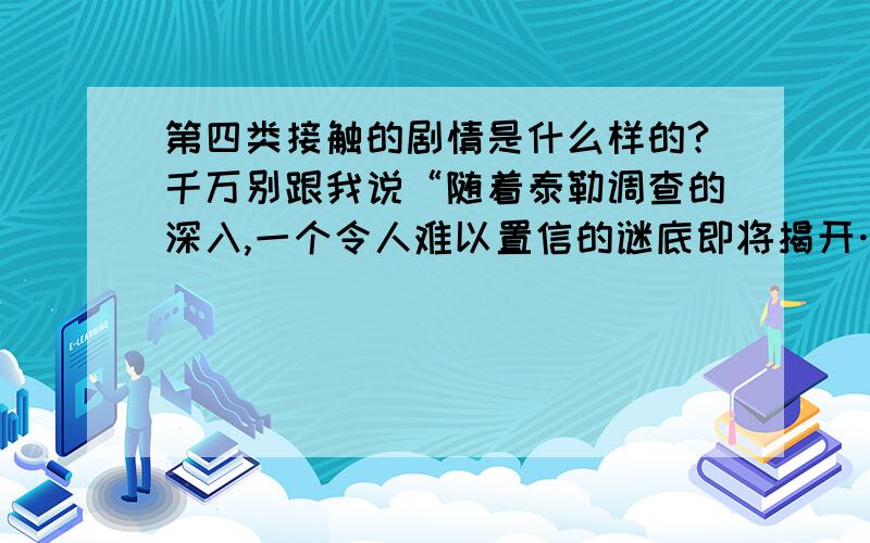 第四类接触的剧情是什么样的?千万别跟我说“随着泰勒调查的深入,一个令人难以置信的谜底即将揭开……”到底揭开什么了?今天上英语课看了一点不敢看又想知道到底怎么回事.