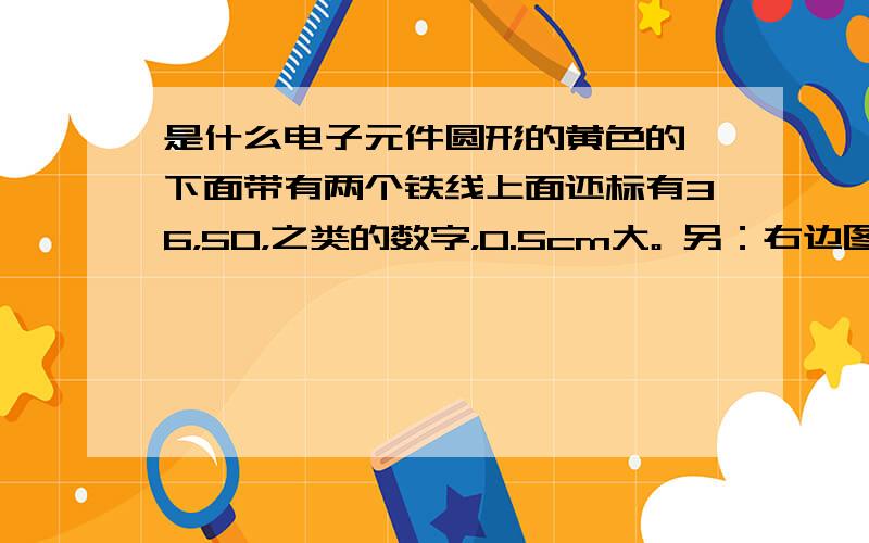 是什么电子元件圆形的黄色的,下面带有两个铁线上面还标有36，50，之类的数字，0.5cm大。 另：右边图片红圈内的那两个是什么？