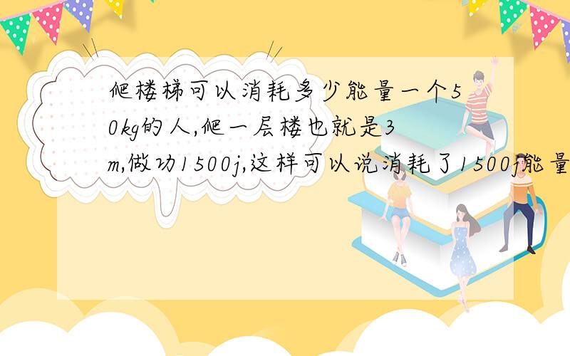 爬楼梯可以消耗多少能量一个50kg的人,爬一层楼也就是3m,做功1500j,这样可以说消耗了1500j能量么?但长跑很久不是才可以消耗几百cal么?不可以的话做功的能量从哪来呢?0.0　完全不明白诶,那没