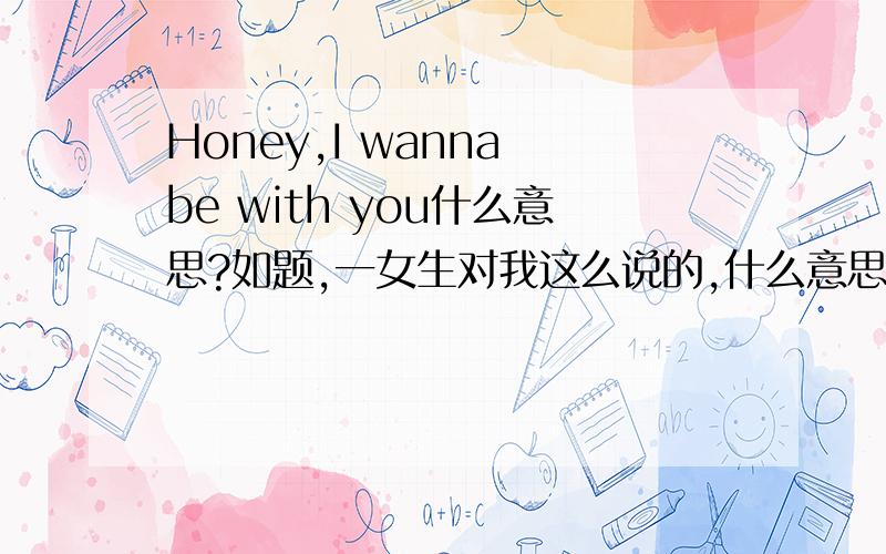 Honey,I wanna be with you什么意思?如题,一女生对我这么说的,什么意思呢?