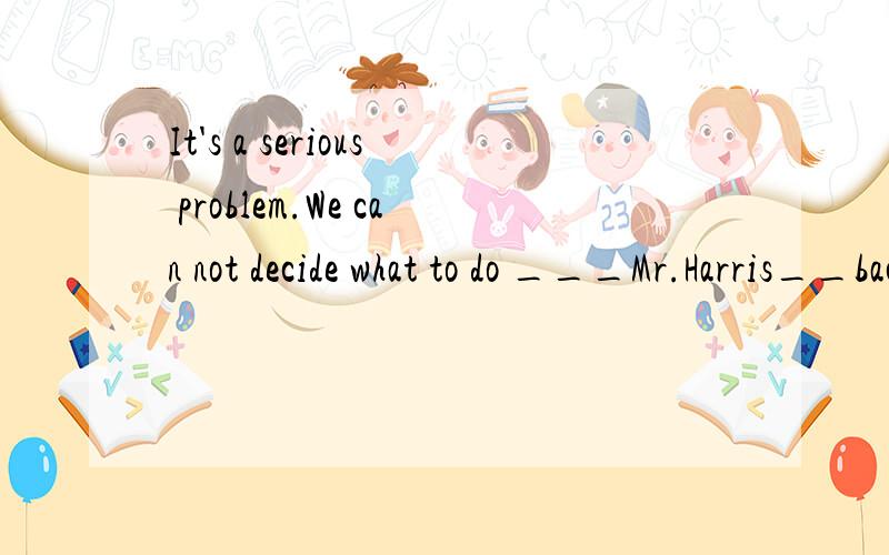 It's a serious problem.We can not decide what to do ___Mr.Harris__back.A.when,comes B.because,comes C.until,comes D.until,will come 请问为什么是选C,而不是选D,怎样区分用的时态?