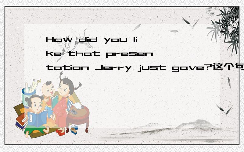 How did you like that presentation Jerry just gave?这个句子,我需要很详细的分析.如果Jerry just gave是定语从句,那还原句子类型要怎么还原,主谓宾我需要详细的标示出来