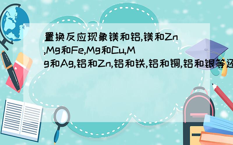 置换反应现象镁和铝,镁和Zn,Mg和Fe,Mg和Cu,Mg和Ag,铝和Zn,铝和铁,铝和铜,铝和银等还有稀硫酸和稀盐酸的反应现象,全一点说下液体颜色，由什么颜色变成什么颜色