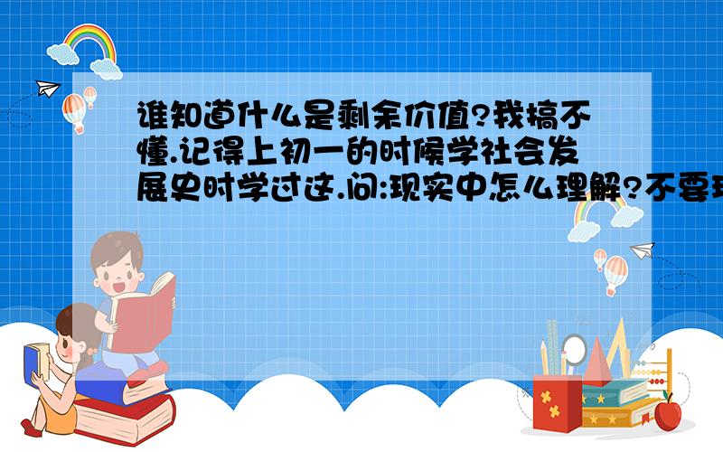 谁知道什么是剩余价值?我搞不懂.记得上初一的时候学社会发展史时学过这.问:现实中怎么理解?不要玩文字游戏的那种?