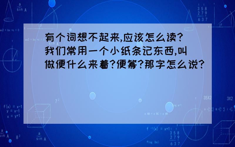 有个词想不起来,应该怎么读?我们常用一个小纸条记东西,叫做便什么来着?便筹?那字怎么说?