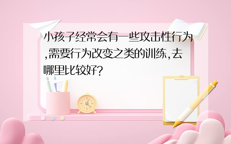 小孩子经常会有一些攻击性行为,需要行为改变之类的训练,去哪里比较好?