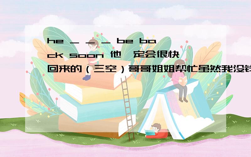 he _ _ _ be back soon 他一定会很快回来的（三空）哥哥姐姐帮忙虽然我没钱