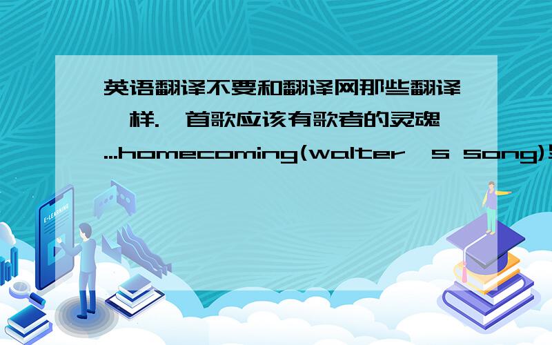 英语翻译不要和翻译网那些翻译一样.一首歌应该有歌者的灵魂...homecoming(walter's song)史逸欣-homecoming(walter's song)