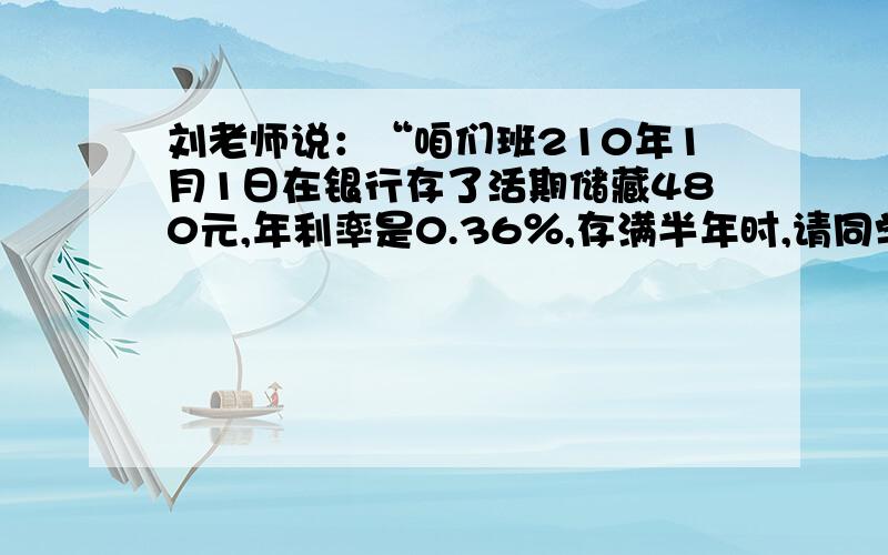 刘老师说：“咱们班210年1月1日在银行存了活期储藏480元,年利率是0.36％,存满半年时,请同学们算一算本金和税后利息一共是多少元?（利息税按5％计算）