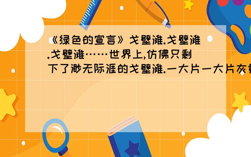 《绿色的宣言》戈壁滩.戈壁滩.戈壁滩……世界上,仿佛只剩下了渺无际涯的戈壁滩.一大片一大片灰黄单调的色彩,在车窗里向后倒退,向天边延伸,遥远的天边,起伏着寸草不生的秃山,那暗红的