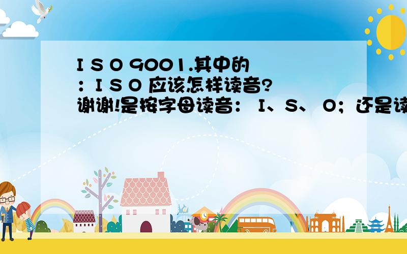 I S O 9001.其中的：I S O 应该怎样读音?谢谢!是按字母读音： I、S、 O；还是读成： I、SO ？