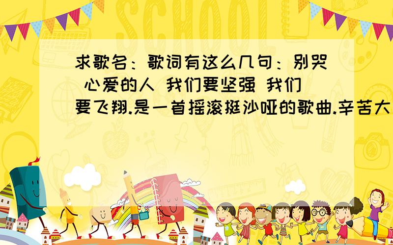 求歌名：歌词有这么几句：别哭 心爱的人 我们要坚强 我们要飞翔.是一首摇滚挺沙哑的歌曲.辛苦大家了拜谢