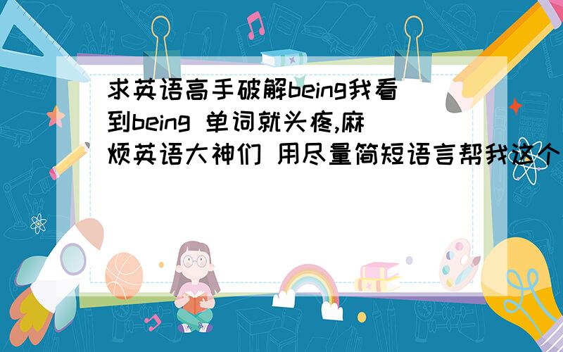 求英语高手破解being我看到being 单词就头疼,麻烦英语大神们 用尽量简短语言帮我这个菜鸟把being这个掌握?PS;包括单独用和在各种时态用