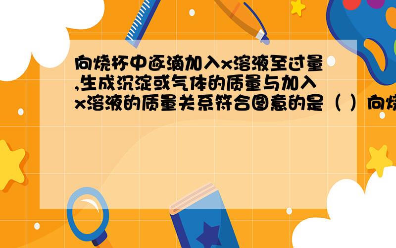 向烧杯中逐滴加入x溶液至过量,生成沉淀或气体的质量与加入x溶液的质量关系符合图意的是（ ）向烧杯中逐滴加入x溶液至过量,生成沉淀或气体的质量与加入x溶液的质量关系符合图意的是（