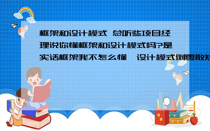 框架和设计模式 总听些项目经理说你懂框架和设计模式吗?是实话框架我不怎么懂,设计模式倒零散知道几个.请高手帮我详细诠释下二者以及他们之间的联系,是否二者在项目总体的宏观架设,