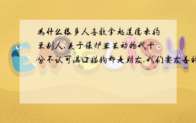 为什么很多人喜欢拿起道德来约束别人,关于保护某某动物我十分不认可满口猫狗都是朋友,我们要友善的对待他们的人,这类话语让我很气愤,你认为猫狗是你的朋友,为什么要强迫别人也认为