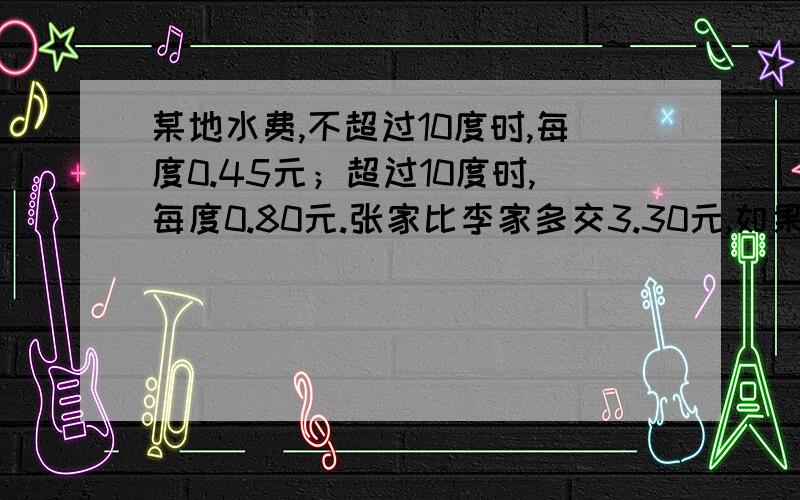 某地水费,不超过10度时,每度0.45元；超过10度时,每度0.80元.张家比李家多交3.30元,如果两家的用水量都是整数度,两家各交多少元?