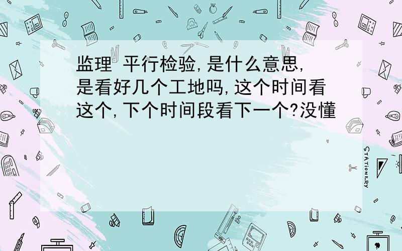 监理 平行检验,是什么意思,是看好几个工地吗,这个时间看这个,下个时间段看下一个?没懂