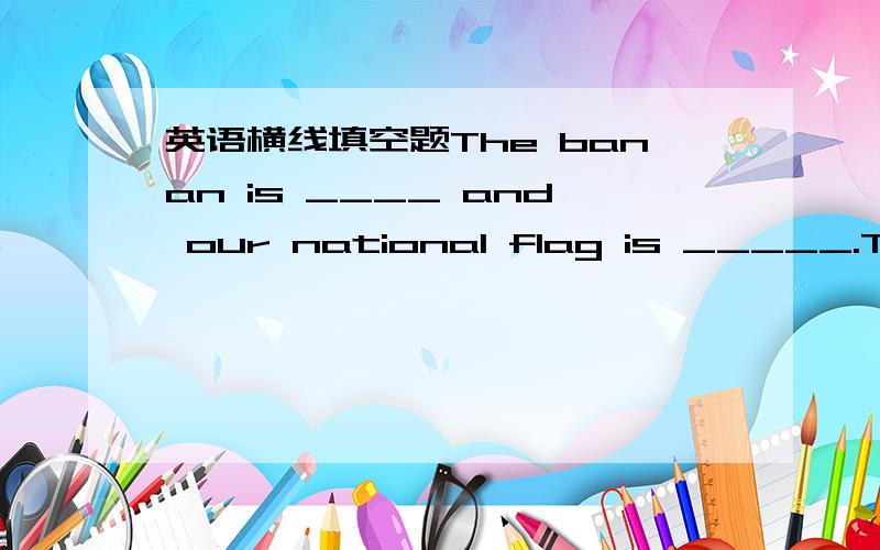 英语横线填空题The banan is ____ and our national flag is _____.There are two fist in the bottle .If one of the two fish is dead.So there____ ____fish in the bottle now.