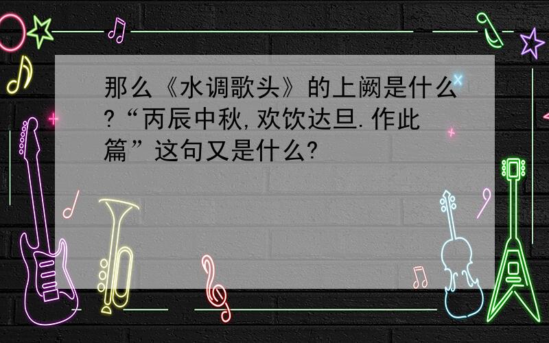 那么《水调歌头》的上阙是什么?“丙辰中秋,欢饮达旦.作此篇”这句又是什么?